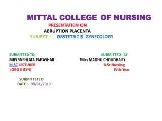MITTAL COLLEGE OF NURSING
PRESENTATION ON
ABRUPTION PLACENTA
SUBJECT :- OBSTETRIC $ GYNECOLOGY
SUBMITTED TO, SUBMITTED BY
MRS SNEHLATA PARASHAR Miss MADHU CHOUDHARY
M.SC LECTURER B.Sc Nursing
(OBG $ GYN) IVth Year
SUBMITTETED
DATE :- 08/04/2019
 