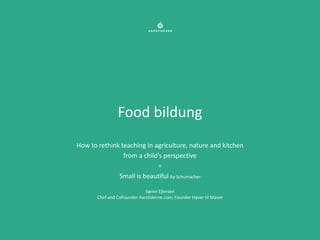Food bildung
How to rethink teaching in agriculture, nature and kitchen
                from a child’s perspective
                            =
              Small is beautiful by Schumacher

                             Søren Ejlersen
       Chef and CoFounder Aarstiderne.com; Founder Haver til Maver
 