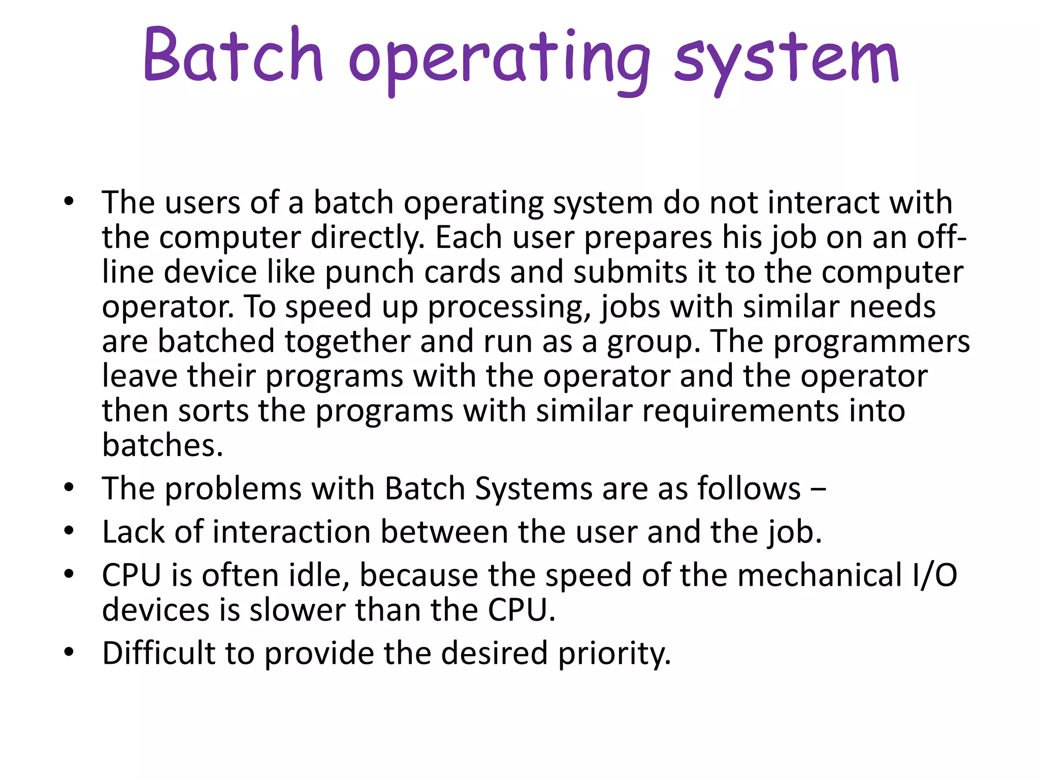 Batch operating system
• The users of a batch operating system do not interact with
the computer directly. Each user prepares his job on an off-
line device like punch cards and submits it to the computer
operator. To speed up processing, jobs with similar needs
are batched together and run as a group. The programmers
leave their programs with the operator and the operator
then sorts the programs with similar requirements into
batches.
• The problems with Batch Systems are as follows −
• Lack of interaction between the user and the job.
• CPU is often idle, because the speed of the mechanical I/O
devices is slower than the CPU.
• Difficult to provide the desired priority.
 