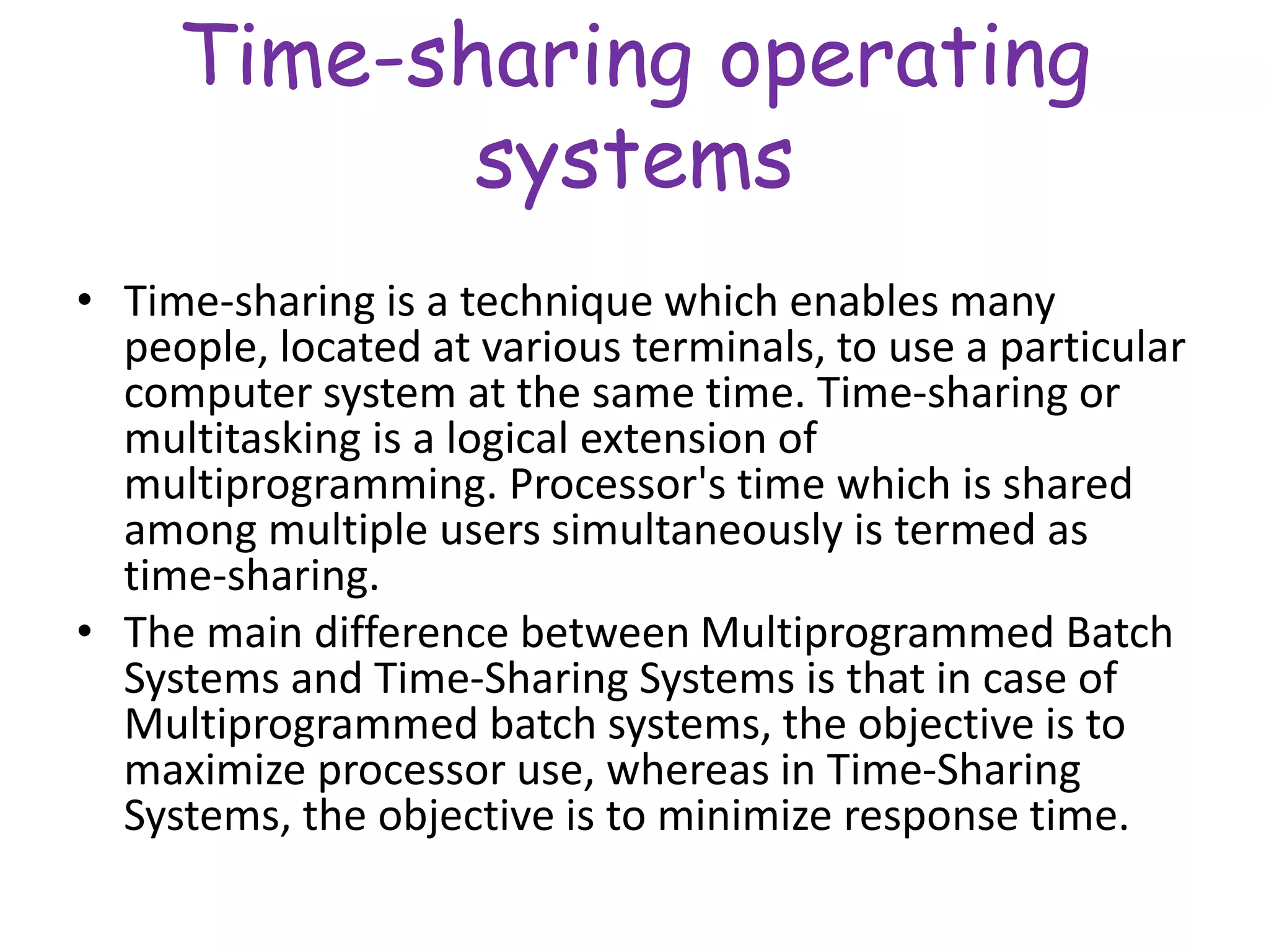 Time-sharing operating
systems
• Time-sharing is a technique which enables many
people, located at various terminals, to use a particular
computer system at the same time. Time-sharing or
multitasking is a logical extension of
multiprogramming. Processor's time which is shared
among multiple users simultaneously is termed as
time-sharing.
• The main difference between Multiprogrammed Batch
Systems and Time-Sharing Systems is that in case of
Multiprogrammed batch systems, the objective is to
maximize processor use, whereas in Time-Sharing
Systems, the objective is to minimize response time.
 