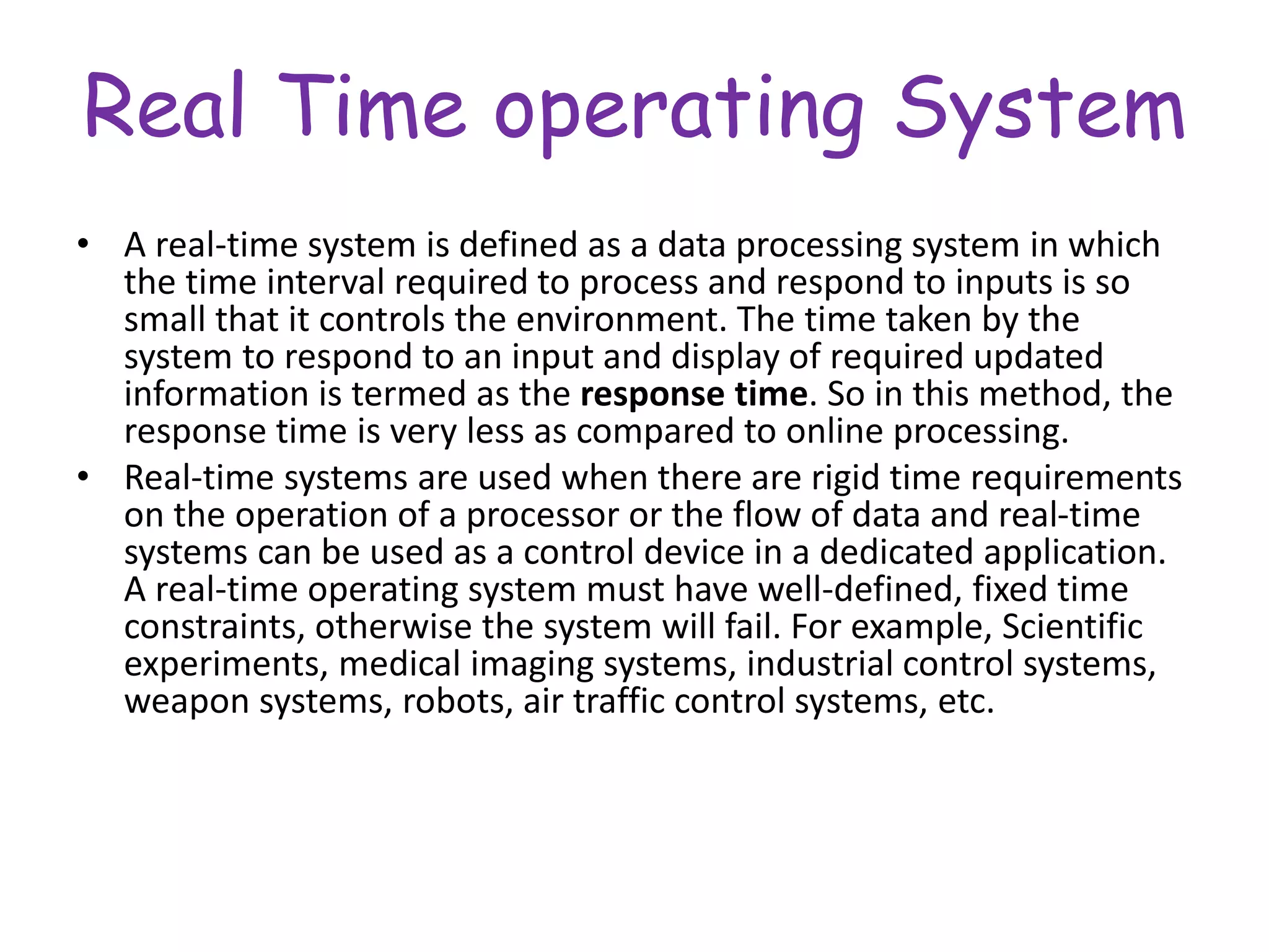 Real Time operating System
• A real-time system is defined as a data processing system in which
the time interval required to process and respond to inputs is so
small that it controls the environment. The time taken by the
system to respond to an input and display of required updated
information is termed as the response time. So in this method, the
response time is very less as compared to online processing.
• Real-time systems are used when there are rigid time requirements
on the operation of a processor or the flow of data and real-time
systems can be used as a control device in a dedicated application.
A real-time operating system must have well-defined, fixed time
constraints, otherwise the system will fail. For example, Scientific
experiments, medical imaging systems, industrial control systems,
weapon systems, robots, air traffic control systems, etc.
 