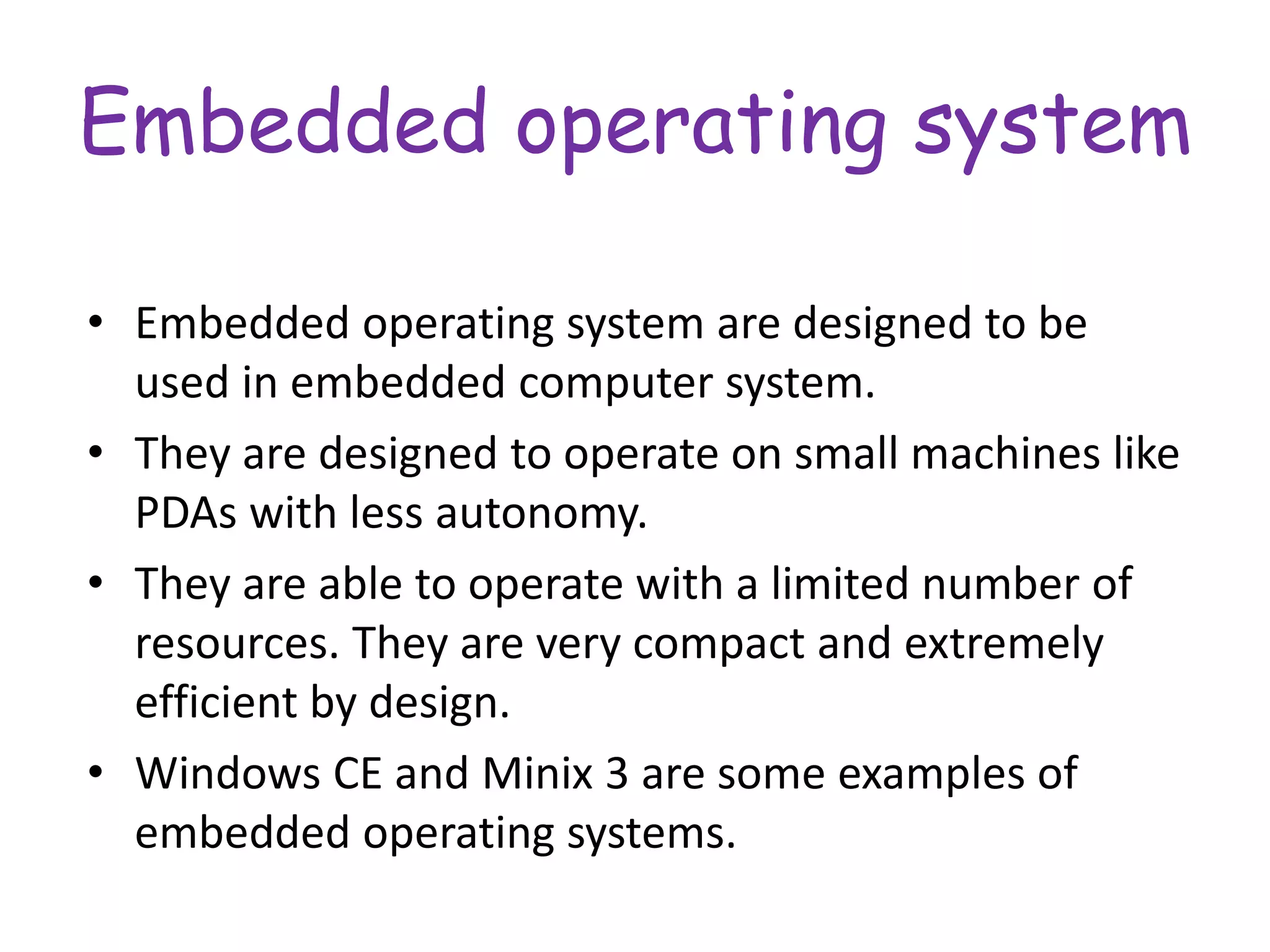 Embedded operating system
• Embedded operating system are designed to be
used in embedded computer system.
• They are designed to operate on small machines like
PDAs with less autonomy.
• They are able to operate with a limited number of
resources. They are very compact and extremely
efficient by design.
• Windows CE and Minix 3 are some examples of
embedded operating systems.
 