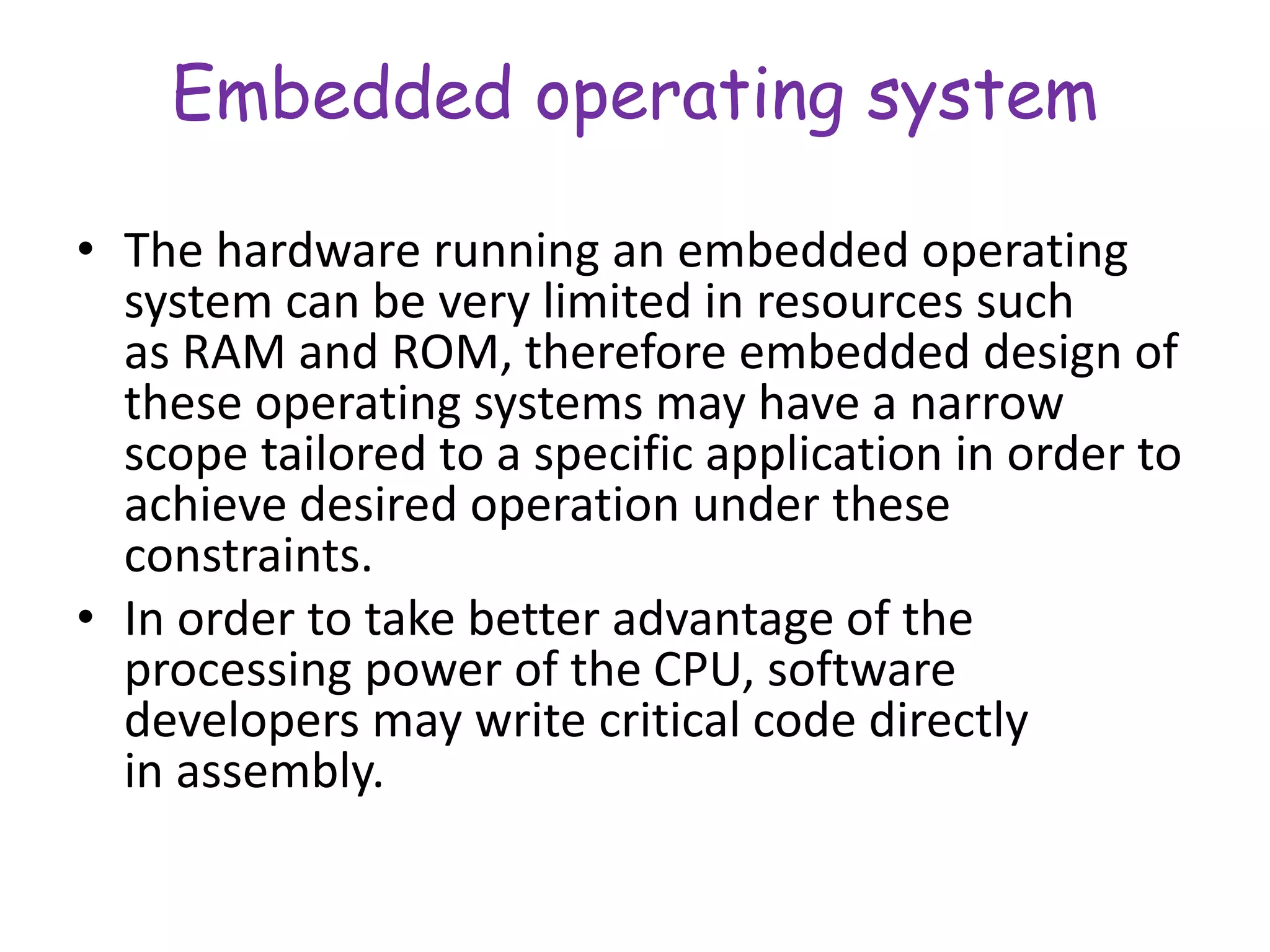 Embedded operating system
• The hardware running an embedded operating
system can be very limited in resources such
as RAM and ROM, therefore embedded design of
these operating systems may have a narrow
scope tailored to a specific application in order to
achieve desired operation under these
constraints.
• In order to take better advantage of the
processing power of the CPU, software
developers may write critical code directly
in assembly.
 