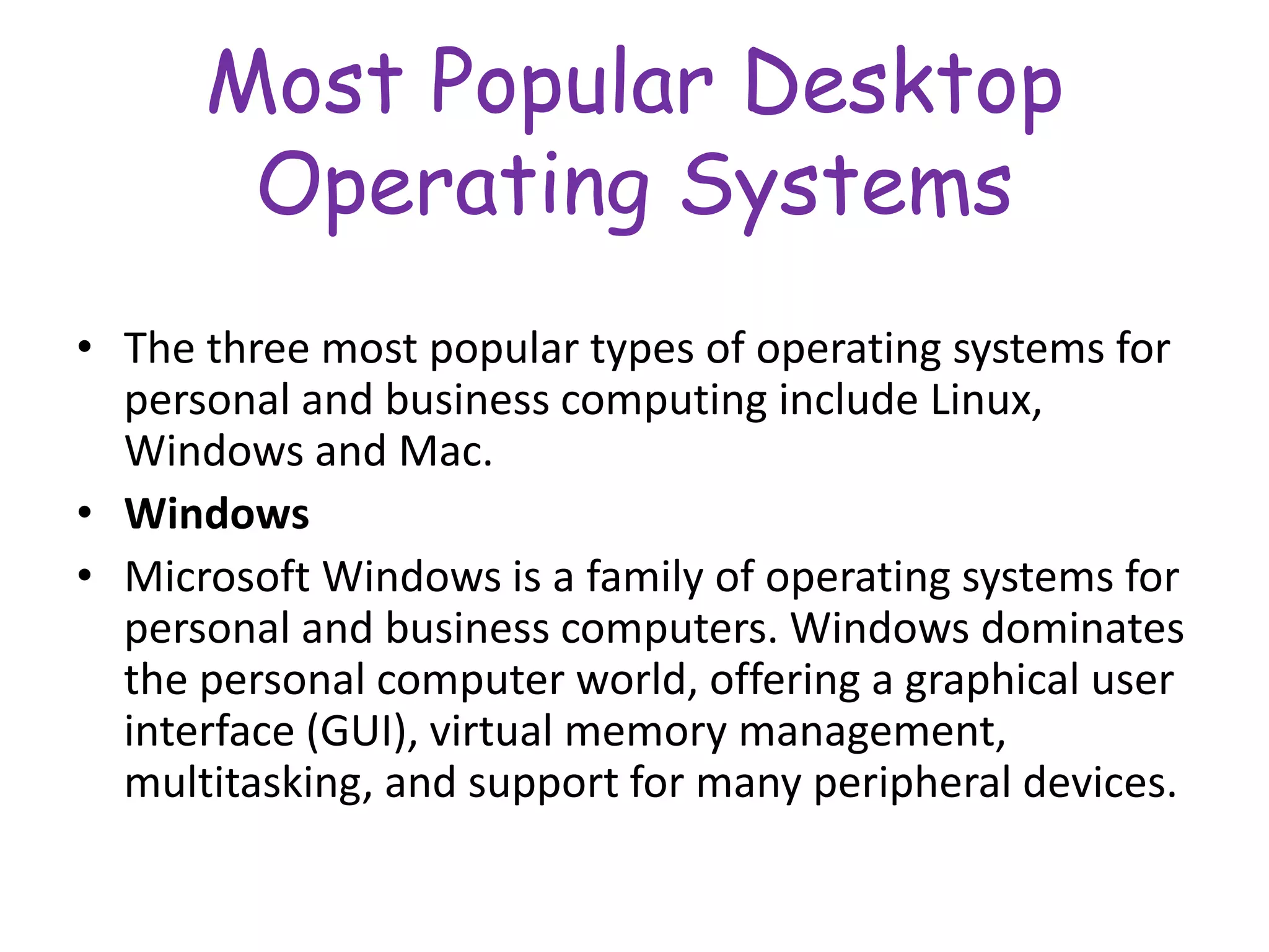 Most Popular Desktop
Operating Systems
• The three most popular types of operating systems for
personal and business computing include Linux,
Windows and Mac.
• Windows
• Microsoft Windows is a family of operating systems for
personal and business computers. Windows dominates
the personal computer world, offering a graphical user
interface (GUI), virtual memory management,
multitasking, and support for many peripheral devices.
 
