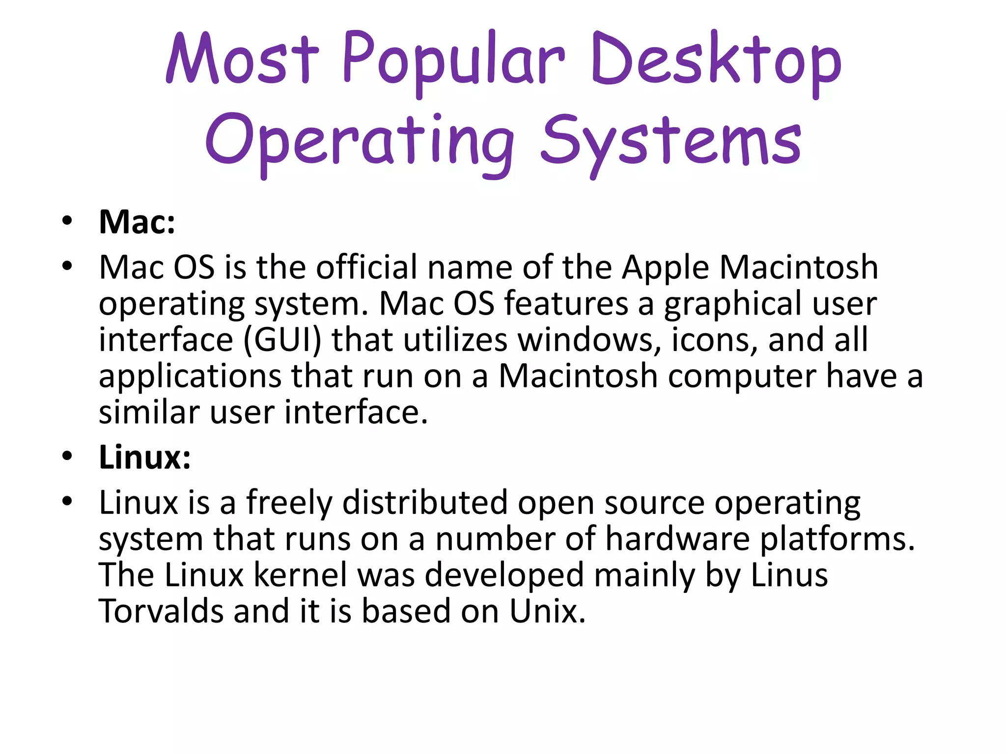 Most Popular Desktop
Operating Systems
• Mac:
• Mac OS is the official name of the Apple Macintosh
operating system. Mac OS features a graphical user
interface (GUI) that utilizes windows, icons, and all
applications that run on a Macintosh computer have a
similar user interface.
• Linux:
• Linux is a freely distributed open source operating
system that runs on a number of hardware platforms.
The Linux kernel was developed mainly by Linus
Torvalds and it is based on Unix.
 