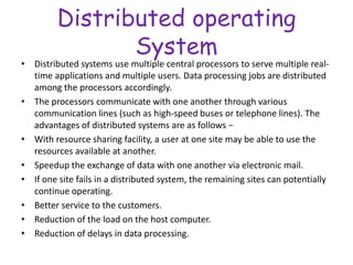 Distributed operating
System
• Distributed systems use multiple central processors to serve multiple real-
time applications and multiple users. Data processing jobs are distributed
among the processors accordingly.
• The processors communicate with one another through various
communication lines (such as high-speed buses or telephone lines). The
advantages of distributed systems are as follows −
• With resource sharing facility, a user at one site may be able to use the
resources available at another.
• Speedup the exchange of data with one another via electronic mail.
• If one site fails in a distributed system, the remaining sites can potentially
continue operating.
• Better service to the customers.
• Reduction of the load on the host computer.
• Reduction of delays in data processing.
 