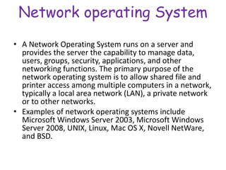 Network operating System
• A Network Operating System runs on a server and
provides the server the capability to manage data,
users, groups, security, applications, and other
networking functions. The primary purpose of the
network operating system is to allow shared file and
printer access among multiple computers in a network,
typically a local area network (LAN), a private network
or to other networks.
• Examples of network operating systems include
Microsoft Windows Server 2003, Microsoft Windows
Server 2008, UNIX, Linux, Mac OS X, Novell NetWare,
and BSD.
 