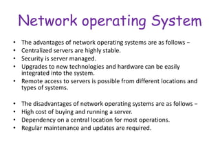 Network operating System
• The advantages of network operating systems are as follows −
• Centralized servers are highly stable.
• Security is server managed.
• Upgrades to new technologies and hardware can be easily
integrated into the system.
• Remote access to servers is possible from different locations and
types of systems.
• The disadvantages of network operating systems are as follows −
• High cost of buying and running a server.
• Dependency on a central location for most operations.
• Regular maintenance and updates are required.
 