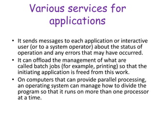 Various services for
applications
• It sends messages to each application or interactive
user (or to a system operator) about the status of
operation and any errors that may have occurred.
• It can offload the management of what are
called batch jobs (for example, printing) so that the
initiating application is freed from this work.
• On computers that can provide parallel processing,
an operating system can manage how to divide the
program so that it runs on more than one processor
at a time.
 