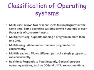 Classification of Operating
systems
• Multi-user: Allows two or more users to run programs at the
same time. Some operating systems permit hundreds or even
thousands of concurrent users.
• Multiprocessing: Supports running a program on more than
one CPU.
• Multitasking : Allows more than one program to run
concurrently.
• Multithreading : Allows different parts of a single program to
run concurrently.
• Real time: Responds to input instantly. General-purpose
operating systems, such as DOSand UNIX, are not real-time.
 