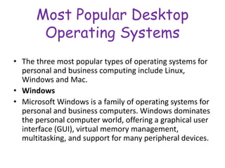 Most Popular Desktop
Operating Systems
• The three most popular types of operating systems for
personal and business computing include Linux,
Windows and Mac.
• Windows
• Microsoft Windows is a family of operating systems for
personal and business computers. Windows dominates
the personal computer world, offering a graphical user
interface (GUI), virtual memory management,
multitasking, and support for many peripheral devices.
 
