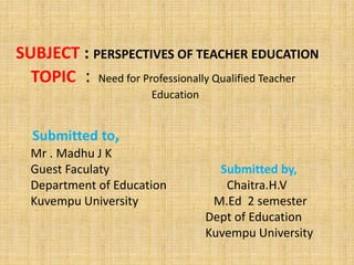 SUBJECT : PERSPECTIVES OF TEACHER EDUCATION
TOPIC : Need for Professionally Qualified Teacher
Education
Submitted to,
Mr . Madhu J K
Guest Faculaty Submitted by,
Department of Education Chaitra.H.V
Kuvempu University M.Ed 2 semester
Dept of Education
Kuvempu University
 