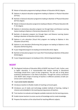  Master of education programme leading to Master of Education (M.Ed.) degree.
 Diploma in physical education programme leading to Diploma in Physical Education
(D.P.Ed.).
 Bachelor of physical education programme leading to Bachelor of Physical Education
(B.P.Ed.) degree.
 Master of physical education programme leading to Master of Physical Education (M.
P. Ed.) degree.
 Diploma in elementary education program me through Open and Distance Learning
System leading to Diploma in Elementary Education (D. El. Ed.).
 Bachelor of education program me through Open and Distance Learning System
leading to Bachelor of Education (B.Ed.) degree.
 Diploma in arts education (Visual Arts) program me leading to Diploma in Arts
Education (Visual Arts).
 Diploma in arts education (Performing Arts) program me leading to Diploma in Arts
Education (Performing Arts).
 4-year Integrated program me leading to B.A.B.Ed./B.Sc.B.Ed. degree.
 Bachelor of education program me 3-year (Part Time) leading to Bachelor of Education
(B.Ed) degree.
 3-year Integrated program me leading to B.Ed., M.Ed (Integrated) degree.
NCERT
 The Regional Institutes of Education (RIEs) of NCERT also have ET cells. Further, even
in higher education, it is recommended that teacher training in Educational
Technology should form a part of their programme. The aim was to bring about
qualitative development in the field of education. Through the various constituent
units NCERT takes charge of training of teachers in different activities at both pre-
service and in-service levels.
 In pre-service teacher education:
 Introduces teachers to flexible models of reaching curriculum goals.
 Introduces use of media and technology enabled methods of learning, making it
inherent and embedded in the teaching-learning process of teachers.
 Train teachers to evaluate and integrate available materials into the learning process.
 Enable trainee teachers to access sources of knowledge and to create knowledge.
 Prepares the teachers at the school level for teaching different subjects.
 