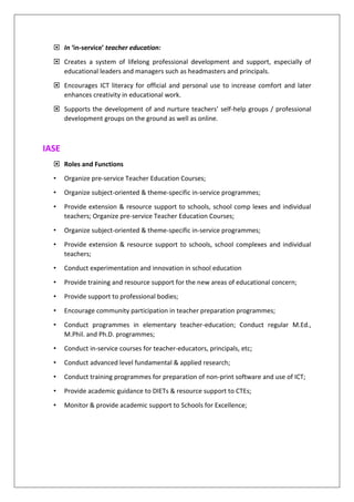 In ‘in-service’ teacher education:
 Creates a system of lifelong professional development and support, especially of
educational leaders and managers such as headmasters and principals.
 Encourages ICT literacy for official and personal use to increase comfort and later
enhances creativity in educational work.
 Supports the development of and nurture teachers’ self-help groups / professional
development groups on the ground as well as online.
IASE
 Roles and Functions
• Organize pre-service Teacher Education Courses;
• Organize subject-oriented & theme-specific in-service programmes;
• Provide extension & resource support to schools, school comp lexes and individual
teachers; Organize pre-service Teacher Education Courses;
• Organize subject-oriented & theme-specific in-service programmes;
• Provide extension & resource support to schools, school complexes and individual
teachers;
• Conduct experimentation and innovation in school education
• Provide training and resource support for the new areas of educational concern;
• Provide support to professional bodies;
• Encourage community participation in teacher preparation programmes;
• Conduct programmes in elementary teacher-education; Conduct regular M.Ed.,
M.Phil. and Ph.D. programmes;
• Conduct in-service courses for teacher-educators, principals, etc;
• Conduct advanced level fundamental & applied research;
• Conduct training programmes for preparation of non-print software and use of ICT;
• Provide academic guidance to DIETs & resource support to CTEs;
• Monitor & provide academic support to Schools for Excellence;
 