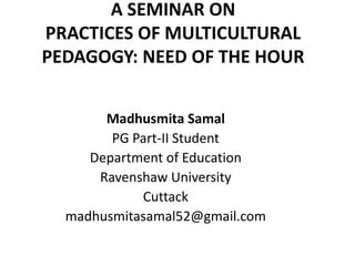 A SEMINAR ON 
PRACTICES OF MULTICULTURAL 
PEDAGOGY: NEED OF THE HOUR 
Madhusmita Samal 
PG Part-II Student 
Department of Education 
Ravenshaw University 
Cuttack 
madhusmitasamal52@gmail.com 
 