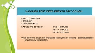 3) COUGH TEST:DEEP BREATH F/BY COUGH
 ABILITY TO COUGH
 STRENGTH
 EFFECTIVENESS
INADEQUATE COUGH IF: FVC < 20 ML/KG
FEV1 < 15 ML/KG
PEFR < 200 L/MIN.
*A wet productive cough / self propagated paraoxysms of coughing – patient susceptible
for pulmonary Complication.
 
