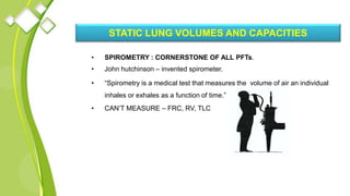 STATIC LUNG VOLUMES AND CAPACITIES
• SPIROMETRY : CORNERSTONE OF ALL PFTs.
• John hutchinson – invented spirometer.
• “Spirometry is a medical test that measures the volume of air an individual
inhales or exhales as a function of time.”
• CAN’T MEASURE – FRC, RV, TLC
 