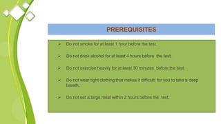 PREREQUISITES
 Do not smoke for at least 1 hour before the test.
 Do not drink alcohol for at least 4 hours before the test.
 Do not exercise heavily for at least 30 minutes before the test.
 Do not wear tight clothing that makes it difficult for you to take a deep
breath.
 Do not eat a large meal within 2 hours before the test.
 