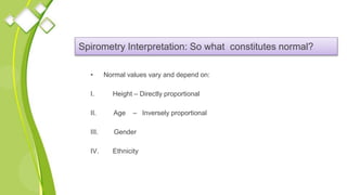 Spirometry Interpretation: So what constitutes normal?
• Normal values vary and depend on:
I. Height – Directly proportional
II. Age – Inversely proportional
III. Gender
IV. Ethnicity
 