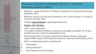 Maximum Voluntary Ventilation (MVV) or maximum
breathing capacity (MBC)
• Measures ‐ speed and efficiency of filling & emptying of the lungs during increased
respiratory effort
• Maximum volume of air that can be breathed in and out of the lungs in 1 minute by
maximum voluntary effort
• It reflects peak ventilation in physiological demands
• Normal : 150 ‐175 l/min.
• <80% ‐ gross impairment
• The subject is asked to breathe as quickly and as deeply as possible for 12 secs
and the measured volume is extrapolated to 1min.
• Periods longer than 15 seconds should not be allowed because prolonged
hyperventilation leads to fainting due to excessive lowering of arterial pCO2 and H+
• MVV is markedly decreased in patients with
A. Emphysema
B. Airway obstruction
C. Poor respiratory muscle strength
 