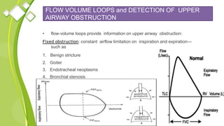FLOW VOLUME LOOPS and DETECTION OF UPPER
AIRWAY OBSTRUCTION
• flow‐volume loops provide information on upper airway obstruction:
Fixed obstruction: constant airflow limitation on inspiration and expiration—
such as
1. Benign stricture
2. Goiter
3. Endotracheal neoplasms
4. Bronchial stenosis
 