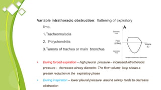 Variable intrathoracic obstruction: flattening of expiratory
limb.
1.Tracheomalacia
2. Polychondritis
3.Tumors of trachea or main bronchus
• During forced expiration – high pleural pressure – increased intrathoracic
pressure ‐ decreases airway diameter. The flow volume loop shows a
greater reduction in the expiratory phase
• During inspiration – lower pleural pressure around airway tends to decrease
obstruction
 
