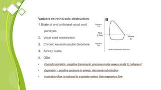 Variable extrathoracic obstruction:
1.Bilateral and unilateral vocal cord
paralysis
2. Vocal cord constriction
3. Chronic neuromuscular disorders
4. Airway burns
5. OSA
• Forced inspiration‐ negative transmural pressure inside airway tends to collapse it
• Expiration – positive pressure in airway decreases obstruction
• inspiratory flow is reduced to a greater extent than expiratory flow
 