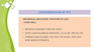 CATEGORIZATION OF PFT
MECHANICAL VENTILATORY FUNCTIONS OF LUNG
/ CHEST WALL:
• BED SIDE PULMONARY FUNCTION TESTS
• STATIC LUNG VOLUMES & CAPACITIES – VC, IC, IRV, ERV, RV, FRC.
• DYNAMIC LUNG VOLUMES –FVC, FEV1, FEF 25‐75%, PEFR, MVV,
RESP. MUSCLE STRENGTH
 
