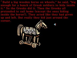 " Build a big wooden horse on wheels," he said, "big enough for a bunch of Greek soldiers to hide inside it." So the Greeks did it. Then the Greeks all pretended to sail home (except the ones hiding inside the horse!). They acted like they had given up and left. But really they hid just around the corner. 
