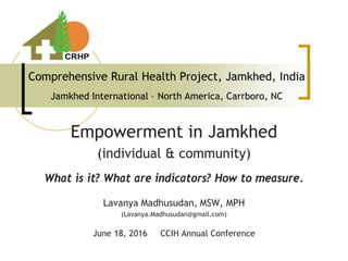 Comprehensive Rural Health Project, Jamkhed, India
Jamkhed International – North America, Carrboro, NC
Empowerment in Jamkhed
(individual & community)
What is it? What are indicators? How to measure.
Lavanya Madhusudan, MSW, MPH
(Lavanya.Madhusudan@gmail.com)
June 18, 2016 CCIH Annual Conference
 