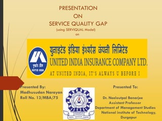 Presentation
on Service Quality Gap
(using SERVIQUAL Model)
PRESENTED BY: PRESENTED TO:
MADHUSUDAN NARAYAN DR. NEELOUTPAL BANARJEE
ROLL NO: 13/MBA/75 ASSISTANT PROFESSOR
DEPARTMENT OF MANAGEMENT STUDIES
NATIONAL INSTITUTE OF TECHNOLOGY,
DURGAPUR
 