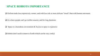 12
SPACE ROBOTS IMPORTANCE
 Perform tasks less expensively, sooner, and with less risk or more delicate "touch" than with human astronauts
 Go where people can't go (within reason), and for long durations
 Space is a hazardous environment & Access to space is expensive
 Robots don't need to return to Earth (which can be very costly)
 