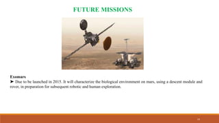 14
FUTURE MISSIONS
Exomars
➤ Due to be launched in 2015. It will characterize the biological environment on mars, using a descent module and
rover, in preparation for subsequent robotic and human exploration.
 