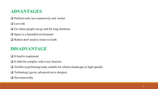 15
ADVANTAGES
 Perform tasks less expensively and sooner
 Less risk
 Go where people can go and for long durations
 Space is a hazarded environment
 Robots don't need to return to Earth
DISADVANTAGE
 It hard to implement
 It little-bit complex with every function
 Terrible at performing tasks suitable for wheels (landscape or high speeds)
 Technology (gyros, advanced servo designs)
 Not trustworthy
 