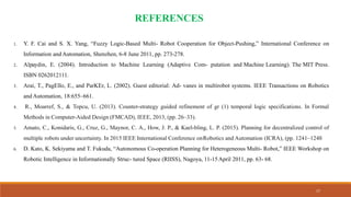 17
REFERENCES
1. Y. F. Cai and S. X. Yang, “Fuzzy Logic-Based Multi- Robot Cooperation for Object-Pushing,” International Conference on
Information and Automation, Shenzhen, 6-8 June 2011, pp. 273-278.
2. Alpaydin, E. (2004). Introduction to Machine Learning (Adaptive Com- putation and Machine Learning). The MIT Press.
ISBN 0262012111.
3. Arai, T., PagEllo, E., and ParKEr, L. (2002). Guest editorial: Ad- vanes in multirobot systems. IEEE Transactions on Robotics
and Automation, 18:655–661.
4. R., Moarref, S., & Topcu, U. (2013). Counter-strategy guided refinement of gr (1) temporal logic specifications. In Formal
Methods in Computer-Aided Design (FMCAD), IEEE, 2013, (pp. 26–33).
5. Amato, C., Konidaris, G., Cruz, G., Maynor, C. A., How, J. P., & Kael-bling, L. P. (2015). Planning for decentralized control of
multiple robots under uncertainty. In 2015 IEEE International Conference onRobotics and Automation (ICRA), (pp. 1241–1248
6. D. Kato, K. Sekiyama and T. Fukuda, “Autonomous Co-operation Planning for Heterogeneous Multi- Robot,” IEEE Workshop on
Robotic Intelligence in Informationally Struc- tured Space (RIISS), Nagoya, 11-15April 2011, pp. 63- 68.
 
