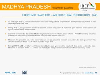 15For updated information, please visit www.ibef.org
MADHYA PRADESH THE LAND OF DIAMONDS
APRIL 2017
As per budget 2016-17, various seminars were conducted during 2015-16, for promotion & development of bio-products as well
as bio-agriculture in the state.
During 2016-17, the government decided to establish custom hiring centre & implement grant schemes for the delivery of
agricultural instruments across the state.
In order to overcome the drawbacks of National Agricultural insurance Scheme, a new scheme – Prime Minister Crop Insurance
Scheme was announced by the Prime Minister, which would be effective from 2016.
Moreover, for agricultural soil, water conservation as well as agricultural research & education, the state government has
allocated an amount of US$ 373.96 million as per the budget 2016-17.
During 2016-17, US$ 1.14 billion would be sanctioned by the state government for irrigation & flood control sector in the state.
Moreover, an allocation of US$ 113.5 million was made by the state government for horticulture & food processing sector.
ECONOMIC SNAPSHOT – AGRICULTURAL PRODUCTION…(2/2)
Source: State Budget 2015-16
 