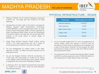 1818APRIL 2017 For updated information, please visit www.ibef.org
Madhya Pradesh has 20 national highways measuring
5,184.57 km. The state also has 10,859 km of state
highways.
Development of major roads in the state is managed by
Madhya Pradesh Road Development Corporation
Limited (MPRDC), which executes tasks taken up under
Public–Private Partnership (PPP) & those supported by
Asian Development Bank (ADB). As per the Department
of Economic Affairs, the state had 131 government PPP
projects in the roads sector at various stages of
development.
Under Prime Minister Graamin Sadak Yojana, during
2016-17, the state government has set a target of
constructing around 2,000 km of roads in the state.
For the development of various roads in the state,
allocation of US$ 1.12 billion has been proposed by the
state government
As per the Budget Scheme 2015-16 construction of
7,575 roads with total length of 19,386 km for linking
9,109 villages under Mukhyamantri Gram Sadak Yojana
is targeted by the Government of Madhya Pradesh.
In February 2017, the cabinet sanctioned the renovation
of 10,000 km of rural roads, under the Chief Minister's
Rural Roads Scheme. Source: NHAI, Ministry of Road Transport & Highways, State Budget 2016-17
12015-16
Road type Road length (km) (2015)
National highways 5,193.57
1
State highways 10,859
Major district roads 19,574
Village roads 24,209
Road length 59,835
PHYSICAL INFRASTRUCTURE – ROADS
MADHYA PRADESH THE LAND OF DIAMONDS
As per the state budget 2016-17, work on development of
various district roads had started in 2015-16 and the
renovation of these roads is expected to be completed over
a span of three years. However, for this purpose, the state
government is trying to secure a loan from ADB as well as
new development banks.
As of November 2016, the New Development Bank created
by BRICS countries approved a loan of US$ 350 million for
the development of major district roads in the state.
 