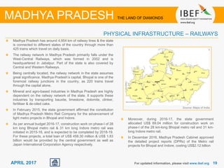 1919APRIL 2017
Madhya Pradesh has around 4,954 km of railway lines & the state
is connected to different states of the country through more than
425 trains which travel on daily basis.
The railway network in Madhya Pradesh primarily falls under the
West-Central Railways, which was formed in 2002 and is
headquartered in Jabalpur. Part of the state is also covered by
Central and Western Railways.
Being centrally located, the railway network in the state assumes
great significance. Madhya Pradesh’s capital, Bhopal is one of the
foremost railway junctions in the country, as 220 trains travel
through the capital alone.
Mineral and agro-based industries in Madhya Pradesh are highly
dependent on the railway network of the state. It supports these
industries by transporting bauxite, limestone, dolomite, clinker,
fertiliser & de-oiled cake.
In February 2015, the state government affirmed the constitution
of Madhya Pradesh Metro Rail Company for the advancement of
light metro projects in Bhopal and Indore.
As per annual budget 2016-17, construction work on phase-I of 28
km long Bhopal metro rail & 31 km long Indore metro rail was
initiated in 2015-16, and is expected to be completed by 2018-19.
For these projects, a total loan of US$ 458.30 million & US$ 1.83
billion would be provided by the central government as well as
Japan International Corporation Agency respectively.
Source: Maps of India
For updated information, please visit www.ibef.org
PHYSICAL INFRASTRUCTURE – RAILWAYS
MADHYA PRADESH THE LAND OF DIAMONDS
Moreover, during 2016-17, the state government
allocated US$ 69.04 million for construction work on
phase-I of the 28 km-long Bhopal metro rail and 31 km-
long Indore metro rail.
In December 2016, Madhya Pradesh Cabinet approved
the detailed project reports (DPRs) of the Metro rail
projects for Bhopal and Indore, costing US$2.12 billion
 