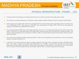 2323APRIL 2017 For updated information, please visit www.ibef.org
PHYSICAL INFRASTRUCTURE – POWER … (3/3)
MADHYA PRADESH THE LAND OF DIAMONDS
Through the Atal Jyoti Abhiyaan, the state government aims to provide round-the-clock quality power supply.
The scheme is currently operational in six districts, namely Jabalpur, Mandla, Shahdol, Umaria, Anooppur and Burhanpur.
Under project name Vindhyachal, NTPC has commissioned the country’s largest power generation plant in the state. Unit-
13 of Vindhyachal TPP-V, with capacity of 500 MW, was commissioned in August 2015. With this the total approved
capacity of 4,760 MW was installed by the company.
The coal based Sasan UMPP aims to build large capacities at low cost. The resultant generated power would be sold at low
tariffs. In April 2015, the 3,960 MW Sasan ultra mega power project has been fully commissioned in Madhya Pradesh. The
project is being developed with an investment of US$ 4.21 billion. As of April 2016, the plant had achieved 100 per cent PLF
(plant load factor).
The Government of Madhya Pradesh allocated US$ 28.1 million for the development and promotion of new and renewable
energy in the state during 2016-17.
In April 2017, the state government signed a project agreement with solar power companies for Rewa Ultra Mega Solar
Park. The project is being led by Rewa Ultra Mega Solar Ltd. (RUMSL), a joint venture between the Solar Energy
Corporation of India (SECI) and Madhya Pradesh Urja Vikas Nigam Limited (MPUVN). International Finance Corporation
(IFC), a member of the World Bank Group, will mobilise US$ 550 million in private investment for the project.
 