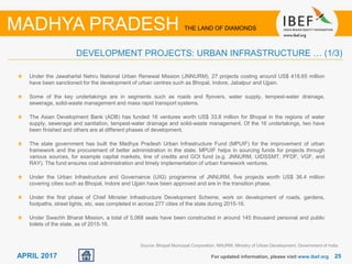 2525APRIL 2017 For updated information, please visit www.ibef.org
DEVELOPMENT PROJECTS: URBAN INFRASTRUCTURE … (1/3)
MADHYA PRADESH THE LAND OF DIAMONDS
Under the Jawaharlal Nehru National Urban Renewal Mission (JNNURM), 27 projects costing around US$ 418.65 million
have been sanctioned for the development of urban centres such as Bhopal, Indore, Jabalpur and Ujjain.
Some of the key undertakings are in segments such as roads and flyovers, water supply, tempest-water drainage,
sewerage, solid-waste management and mass rapid transport systems.
The Asian Development Bank (ADB) has funded 16 ventures worth US$ 33.8 million for Bhopal in the regions of water
supply, sewerage and sanitation, tempest-water drainage and solid-waste management. Of the 16 undertakings, two have
been finished and others are at different phases of development.
The state government has built the Madhya Pradesh Urban Infrastructure Fund (MPUIF) for the improvement of urban
framework and the procurement of better administration in the state. MPUIF helps in sourcing funds for projects through
various sources, for example capital markets, line of credits and GOI fund (e.g. JNNURM, UIDSSMT, PFDF, VGF, and
RAY). The fund ensures cost administration and timely implementation of urban framework ventures.
Under the Urban Infrastructure and Governance (UIG) programme of JNNURM, five projects worth US$ 36.4 million
covering cities such as Bhopal, Indore and Ujjain have been approved and are in the transition phase.
Under the first phase of Chief Minister Infrastructure Development Scheme, work on development of roads, gardens,
footpaths, street lights, etc. was completed in across 277 cities of the state during 2015-16.
Under Swachh Bharat Mission, a total of 5,068 seats have been constructed in around 145 thousand personal and public
toilets of the state, as of 2015-16.
Source: Bhopal Municipal Corporation, NNURM, Ministry of Urban Development, Government of India
 