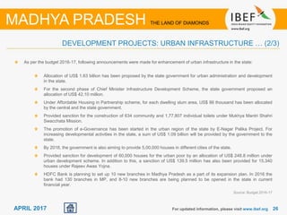 26For updated information, please visit www.ibef.org
MADHYA PRADESH THE LAND OF DIAMONDS
APRIL 2017
DEVELOPMENT PROJECTS: URBAN INFRASTRUCTURE … (2/3)
As per the budget 2016-17, following announcements were made for enhancement of urban infrastructure in the state:
Allocation of US$ 1.63 billion has been proposed by the state government for urban administration and development
in the state.
For the second phase of Chief Minister Infrastructure Development Scheme, the state government proposed an
allocation of US$ 42.10 million.
Under Affordable Housing in Partnership scheme, for each dwelling slum area, US$ 86 thousand has been allocated
by the central and the state government.
Provided sanction for the construction of 634 community and 1,77,807 individual toilets under Mukhya Mantri Shahri
Swacchata Mission.
The promotion of e-Governance has been started in the urban region of the state by E-Nagar Palika Project. For
increasing developmental activities in the state, a sum of US$ 1.09 billion will be provided by the government to the
state.
By 2018, the government is also aiming to provide 5,00,000 houses in different cities of the state.
Provided sanction for development of 60,000 houses for the urban poor by an allocation of US$ 248.8 million under
urban development scheme. In addition to this, a sanction of US$ 139.5 million has also been provided for 15,340
houses under Rajeev Awas Yojna.
HDFC Bank is planning to set up 10 new branches in Madhya Pradesh as a part of its expansion plan. In 2016 the
bank had 130 branches in MP, and 8-10 new branches are being planned to be opened in the state in current
financial year.
Source: Budget 2016-17
 