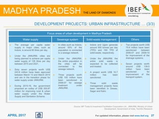 2727APRIL 2017
Focus areas of urban development in Madhya Pradesh
Water supply Sewerage system Solid-waste management Others
The average per capita water
supply in major cities, such as
Indore, is around 80 litres per day.
Under the JNNURM, cities are
being planned to achieve per capita
water supply of 135 litres per day
between 2015 and 2021.
Sixty seven projects worth US$
243.8 million have been approved
between March 13 and March 2014
and are in the transition phase for
water supply under JNNURM.
During 2015-16, the government
proposed an outlay of US$ 355.87
million for improving rural & urban
water supply under the Water
Supply and Sanitation Scheme.
In cities such as Indore,
around 55% of the
population is connected
to a sewage network.
Under the JNNURM,
the entire population in
the cities will be
connected to the
sewage network.
Three projects worth
US$ 100 million have
been sanctioned in
2006-07 for sewage
treatment under
JNNURM.
Indore and Ujjain generate
around 500 tonnes per day
(TPD) and 160 TPD of
solid-waste, respectively.
Under the JNNURM, the
entire solid waste is
expected to be collected
and treated.
A project worth US$ 10.7
million has been
sanctioned.
Three solid waste
management projects have
been identified in Dewas,
Sagar and Katni.
Two projects worth US$
75.6 million have been
sanctioned between
2006-07 and 2009-10
for improvement of the
drainage systems.
Seven projects worth
around US$ 139.5
million have been
sanctioned for
improvement of the
transport system.
Source: MP Trade & Investment Facilitation Corporation Ltd., JNNURM, Ministry of Urban
Development, Government of India, TechSci Research
For updated information, please visit www.ibef.org
DEVELOPMENT PROJECTS: URBAN INFRASTRUCTURE … (3/3)
MADHYA PRADESH THE LAND OF DIAMONDS
 