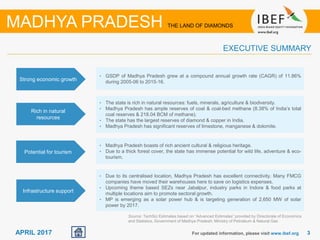 33APRIL 2017 For updated information, please visit www.ibef.org
EXECUTIVE SUMMARY
Strong economic growth
• GSDP of Madhya Pradesh grew at a compound annual growth rate (CAGR) of 11.86%
during 2005-06 to 2015-16.
Rich in natural
resources
• The state is rich in natural resources: fuels, minerals, agriculture & biodiversity.
• Madhya Pradesh has ample reserves of coal & coal-bed methane (8.38% of India’s total
coal reserves & 218.04 BCM of methane).
• The state has the largest reserves of diamond & copper in India.
• Madhya Pradesh has significant reserves of limestone, manganese & dolomite.
Potential for tourism
• Madhya Pradesh boasts of rich ancient cultural & religious heritage.
• Due to a thick forest cover, the state has immense potential for wild life, adventure & eco-
tourism.
Infrastructure support
• Due to its centralised location, Madhya Pradesh has excellent connectivity. Many FMCG
companies have moved their warehouses here to save on logistics expenses.
• Upcoming theme based SEZs near Jabalpur, industry parks in Indore & food parks at
multiple locations aim to promote sectoral growth.
• MP is emerging as a solar power hub & is targeting generation of 2,650 MW of solar
power by 2017.
MADHYA PRADESH THE LAND OF DIAMONDS
Source: TechSci Estimates based on “Advanced Estimates” provided by Directorate of Economics
and Statistics, Government of Madhya Pradesh; Ministry of Petroleum & Natural Gas
 