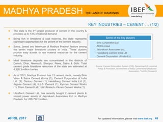 4848APRIL 2017
The state is the 3rd largest producer of cement in the country &
provides up to 13% of national demand.
Being rich in limestone & coal reserves, the state represents
significant opportunities for the growth of the cement industry.
Satna, Jawad and Neemuch of Madhya Pradesh feature among
the seven major limestone clusters in India. These clusters
provide easy access to raw material resources for the cement
industry.
Most limestone deposits are concentrated in the districts of
Damoh, Dhar, Neemuch, Sheopur, Rewa, Satna & Sidhi. Total
cement grade limestone resources of the state are estimated at
4,326.3 million tonnes.
As of 2015, Madhya Pradesh has 13 cement plants, namely Birla
Vikas & Satna Cement Works (1), Cement Corporation of India
Ltd. (2), Century Cement (1), Heidelberg Cement India Ltd (1),
Jaypee Cement (4), K.J.S. Cement (1), Kymore Cement Works
(1), Prism Cement Ltd (1) & Ultratech- Vikram Cement Works (1).
UltraTech Cement Ltd. has recently bought 2 cement plants &
related power assets of Jaiprakash Associates Ltd. in Madhya
Pradesh, for US$ 792.3 million.
For updated information, please visit www.ibef.org
KEY INDUSTRIES – CEMENT … (1/2)
MADHYA PRADESH THE LAND OF DIAMONDS
Some of the key players
• Birla Corporation Ltd
• ACC Limited
• Jaiprakash Associates Ltd.
• Heidelberg Cement India Ltd
• Cement Corporation of India Ltd.
Source: Cement Information System (CIS)- Department of Industrial
Policy & Promotion, Government of India; Cement Manufacturers’
Association, TechSci Research
 