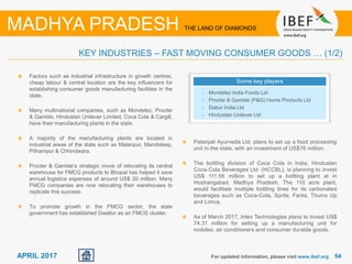 5454APRIL 2017
Factors such as industrial infrastructure in growth centres,
cheap labour & central location are the key influencers for
establishing consumer goods manufacturing facilities in the
state.
Many multinational companies, such as Mondelez, Procter
& Gamble, Hindustan Unilever Limited, Coca Cola & Cargill,
have their manufacturing plants in the state.
A majority of the manufacturing plants are located in
industrial areas of the state such as Malanpur, Mandideep,
Pithampur & Chhindwara.
Procter & Gamble’s strategic move of relocating its central
warehouse for FMCG products to Bhopal has helped it save
annual logistics expenses of around US$ 20 million. Many
FMCG companies are now relocating their warehouses to
replicate this success.
To promote growth in the FMCG sector, the state
government has established Gwalior as an FMCG cluster.
For updated information, please visit www.ibef.org
KEY INDUSTRIES – FAST MOVING CONSUMER GOODS … (1/2)
MADHYA PRADESH THE LAND OF DIAMONDS
Some key players
• Mondelez India Foods Ltd
• Procter & Gamble (P&G) Home Products Ltd
• Dabur India Ltd
• Hindustan Unilever Ltd
Patanjali Ayurveda Ltd. plans to set up a food processing
unit in the state, with an investment of US$76 million.
The bottling division of Coca Cola in India, Hindustan
Coca-Cola Beverages Ltd. (HCCBL), is planning to invest
US$ 111.56 million to set up a bottling plant at in
Hoshangabad, Madhya Pradesh. The 110 acre plant,
would facilitate multiple bottling lines for its carbonated
beverages such as Coca-Cola, Sprite, Fanta, Thums Up
and Limca.
As of March 2017, Intex Technologies plans to invest US$
74.31 million for setting up a manufacturing unit for
mobiles, air conditioners and consumer durable goods.
 