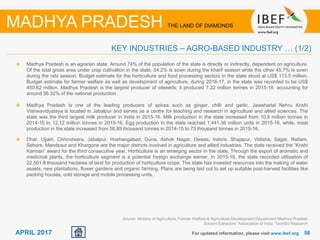 5656APRIL 2017 For updated information, please visit www.ibef.org
KEY INDUSTRIES – AGRO-BASED INDUSTRY … (1/2)
MADHYA PRADESH THE LAND OF DIAMONDS
Madhya Pradesh is an agrarian state. Around 74% of the population of the state is directly or indirectly, dependent on agriculture.
Of the total gross area under crop cultivation in the state, 54.2% is sown during the kharif season while the other 45.7% is sown
during the rabi season. Budget estimate for the horticulture and food processing sectors in the state stood at US$ 113.5 million.
Budget estimate for farmer welfare as well as development of agriculture, during 2016-17, in the state was recorded to be US$
450.62 million. Madhya Pradesh is the largest producer of oilseeds; it produced 7.22 million tonnes in 2015-16. accounting for
around 36.32% of the national production.
Madhya Pradesh is one of the leading producers of spices such as ginger, chilli and garlic. Jawaharlal Nehru Krishi
Vishwavidyalaya is located in Jabalpur and serves as a centre for teaching and research in agriculture and allied sciences. The
state was the third largest milk producer in India in 2015-16. Milk production in the state increased from 10.8 million tonnes in
2014-15 to 12.12 million tonnes in 2015-16. Egg production in the state reached 1,441.36 million units in 2015-16, while, meat
production in the state increased from 58.89 thousand tonnes in 2014-15 to 73 thousand tonnes in 2015-16.
Dhar, Ujjain, Chhindwara, Jabalpur, Hoshangabad, Guna, Ashok Nagar, Dewas, Indore, Shajapur, Vidisha, Sagar, Ratlam,
Sehore, Mandsaur and Khargone are the major districts involved in agriculture and allied industries. The state received the “Krishi
Karman” award for the third consecutive year. Horticulture is an emerging sector in the state. Through the export of aromatic and
medicinal plants, the horticulture segment is a potential foreign exchange earner. In 2015-16, the state recorded utilisation of
22,501.8 thousand hectares of land for production of horticulture crops. The state has invested resources into the making of water
assets, new plantations, flower gardens and organic farming. Plans are being laid out to set up suitable post-harvest facilities like
packing houses, cold storage and mobile processing units.
Source: Ministry of Agriculture, Farmer Welfare & Agriculture Development Department Madhya Pradesh
Solvent Extractors’ Association of India, TechSci Research
 