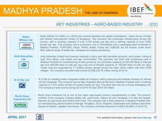 5757APRIL 2017 For updated information, please visit www.ibef.org
KEY INDUSTRIES – AGRO-BASED INDUSTRY … (2/2)
MADHYA PRADESH THE LAND OF DIAMONDS
Adani
Wilmar Ltd
Anik Industries
Ltd
K S Oils Ltd
Ruchi Soya
Industries Ltd
• Adani Wilmar Ltd (AWL) is a 50:50 joint venture between two global corporations - Adani Group of India
and Wilmar International Limited of Singapore. The company has production infrastructure across the
country, with a crushing capacity of over 5,750 tonnes per day and a refining capacity of over 9,000
tonnes per day. The company has a production unit in Chhindwara and a packaging plant at Dewas in
Madhya Pradesh. FORTUNE, King's, RAAG, Bullet, Fryola and JUBILEE are the brands under which
AWL sells its range of edible oils, vanaspati and bakery shortening.
• Anik Industries Limited has business interests in dairy and milk derivative products, wind power, mining &
coal, ferro alloys, real estate and agri commodities. The company has three milk processing units in
Madhya Pradesh for manufacturing of dairy products, two at Dewas (capacity of 240,000 litres of milk per
day and 400,000 litres of milk per day) and one at Bhopal (capacity of 100,000 litres of milk per day).
These units are supported by 11 chilling centres spread across the state, which collect milk from 5,000
villages. The company recorded total income of US$ 234.78 million during 2015-16.
• K S Oils is a leading Indian integrated edible oil company, which produces and markets mustard oil, refined
oil and vanaspati. The company has its fully integrated plant at Morena in Madhya Pradesh with a crushing
capacity of 1,475 metric tonnes of mustard seeds per day. The plant also has an in-house packaging unit.
The company’s total income during Q3 of 2015-16 was US$ 0.55 million.
• Ruchi Soya Industries Ltd is one of the major agro-based product manufacturers in India. The product
portfolio of the company includes edible oils, soya foods, bakery fat and vanaspati. It is also the largest
exporter of soya foods and lecithin from India. The company has a wide presence in Madhya Pradesh with
six manufacturing plants located at Mangla, Shujalpur, Guna, Piaparia, Gaderwada and Jabalpur and three
depots at Gwalior, Jabalpur and Indore. The company recorded revenues of US$ 4.24 billion in 2015-16.
 