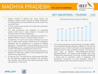 5858APRIL 2017
Madhya Pradesh is blessed with scenic beauty, rich
heritage of pilgrim centres, temples & wildlife sanctuaries.
The state government has identified the tourism sector as a
key growth area.
In 2015, foreign tourist arrivals in the state were recorded to
be 421.36 thousand.
The state government has shortlisted 18 noteworthy
centres, which draw in large numbers of domestic and
foreign tourists for further development.
The state government has taken initiatives to promote eco-,
wildlife, adventure, leisure, business & pilgrim tourism.
The Ministry of Tourism has included Chitrakoot as one of
the 35 mega tourist centres sanctioned to be developed.
Chitrakoot will be developed as a spiritual & wellness
destination. The destination will be developed as a part of
the Ramayana Circuit. The government has allocated a sum
of US$ 10.69 million for development of this circuit.
As per budget 2016-17, the state government proposed an
allocation of US$ 38.81 million for the development of the
state’s tourism department.
In February 2017, the state tourism advertisement ‘MP Mein
Dil Hua Bachche bagged the prestigious AFI (American
Film Institute) award for the best ongoing campaign, which
was launched in June 2016.
For updated information, please visit www.ibef.org
KEY INDUSTRIES – TOURISM … (1/2)
Source: Tourism Statistics 2014-15
MADHYA PRADESH THE LAND OF DIAMONDS
International tourist arrivals (in millions)
0.23
0.25
0.2
0.25
0.27 0.28 0.28
0.32
0.42
2007 2008 2009 2010 2011 2012 2013 2014 2015
The Central Sanctioning and Monitoring Committee (CSMC)
for the Swadesh Darshan Scheme in Ministry of Tourism has
approved a sum of US$ 15.28 million for the development of
Heritage Circuit in state of Madhya Pradesh. The circuit will
cover cities of Gwalior- Orchha-Khajuraho-Chanderi-
Bhimbetka-Mandu. The project would facilitate world class
infrastructural development of the sites, including developing
a theme park & convention centre in Khajuraho. Site
illumination, construction of tourist facilitation centres &
parking area are other interventions proposed in the circuit.
 