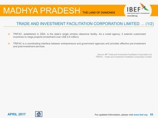 6565APRIL 2017
TRIFAC, established in 2004, is the state’s single window clearance facility. As a nodal agency, it extends customised
incentives to mega projects (investment over US$ 4.6 million).
TRIFAC is a coordinating interface between entrepreneurs and government agencies and provides effective pre-investment
and post-investment services.
For updated information, please visit www.ibef.org
TRADE AND INVESTMENT FACILITATION CORPORATION LIMITED … (1/2)
MADHYA PRADESH THE LAND OF DIAMONDS
Source: MP Trade and Investment Facilitation Corporation Ltd
TRIFAC - Trade and Investment Facilitation Corporation Limited
 