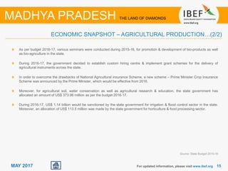 15For updated information, please visit www.ibef.org
MADHYA PRADESH THE LAND OF DIAMONDS
MAY 2017
As per budget 2016-17, various seminars were conducted during 2015-16, for promotion & development of bio-products as well
as bio-agriculture in the state.
During 2016-17, the government decided to establish custom hiring centre & implement grant schemes for the delivery of
agricultural instruments across the state.
In order to overcome the drawbacks of National Agricultural insurance Scheme, a new scheme – Prime Minister Crop Insurance
Scheme was announced by the Prime Minister, which would be effective from 2016.
Moreover, for agricultural soil, water conservation as well as agricultural research & education, the state government has
allocated an amount of US$ 373.96 million as per the budget 2016-17.
During 2016-17, US$ 1.14 billion would be sanctioned by the state government for irrigation & flood control sector in the state.
Moreover, an allocation of US$ 113.5 million was made by the state government for horticulture & food processing sector.
ECONOMIC SNAPSHOT – AGRICULTURAL PRODUCTION…(2/2)
Source: State Budget 2015-16
 